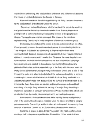 depredations of the king. The special status of the rich and powerful has become
the House of Lords in Britain and the Senate in Canada.
Even in Canada the Senate is appointed by the Party Leader a throwback
to the special status of the Nobility under the crown.
Democracy puts political power into the hands of the people by requiring
the government be formed by means of free elections. But the power of the
polling booth is somewhat illusory because the concept of the people is an
illusion. The people only exist as a concept. The power of the people as
represented by Democracy is really the power of the most numerous group
Democracy does not give the people a choice as to who will run for office.
Poverty usually prevents the vast majority of people from contesting elections.
This brings us to question if a community is properly represented if the
community itself does not choose who will represent it. It may require millions of
dollars to contest a major seat in an election. Of course the more it costs to run
for Parliament the more influence those who are able to bankroll a campaign
have over who gets elected. In Canada one may run for office without any
political affiliation but political power belongs to the Party with the most seats. A
Party caucus controls the funding of Party nominees so unless one is able to rise
through the ranks and adapt to the beliefs of the status quo the ability to achieve
a meaningful presence in Parliament is limited. But if the Party itself does not
attract funding from those with deep pockets the survival of the Party itself is put
in jeopardy. Even if one does get elected and is not beholden to the political
machinery of a major Party without the backing of a major Party the ability to
implement legislation is seriously compromised. Private member Bills attract a lot
of attention from the media (democracy at work) but rarely get enacted.
Even the U.S. President knows that while he may be the most powerful
man in the world unless Congress releases funds his power is limited to weighty
pronouncements. Bracebridge residents elect whom they wish from among those
who run to serve on Council but a Council without funds cannot do much.
California is a case in point. Since Proposition 13 it has been forced into
running a ballooning unmanageable debt. Proposition 13 has made it almost
135
 