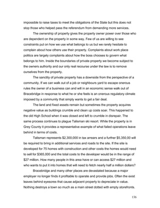 impossible to raise taxes to meet the obligations of the State but this does not
stop those who helped pass the referendum from demanding more services.
The ownership of property gives the property owner power over those who
are dependent on the property in some way. Few of us are willing to see
constraints put on how we use what belongs to us but we rarely hesitate to
complain about how others use their property. Complaints about work place
politics are largely complaints about how the boss chooses to govern what
belongs to him. Inside the boundaries of private property we become subject to
the owners authority and our only real recourse under the law is to remove
ourselves from the property.
The sanctity of private property has a downside from the perspective of a
community. If we can walk out of a job or neighbours yard to escape onerous
rules the owner of a business can and will in an economic sense walk out of
Bracebridge in response to what he or she feels is an onerous regulatory climate
imposed by a community that simply wants to get a fair deal.
The land and fixed assets remain but sometimes the property acquires
negative value as buildings crumble and clean up costs soar. This happened to
the old High School when it was closed and left to crumble in disrepair. The
same process continues to plague Talisman ski resort. While the property is in
Grey County it provides a representative example of what failed operations leave
behind in terms of costs.
Talisman represents $2,300,000 in tax arrears and a further $5,350,00 will
be required to bring in additional services and roads to the site. If the site is
developed for 75 homes with construction and other costs the homes would need
to sell for $365,000 and the total costs to the developer would be in the range of
$27 million. How many people in this area have or can access $27 million and
who wants to put it into homes that will need to fetch nearly half a million dollars?
Bracebridge and many other places are devastated because a major
employer no longer finds it profitable to operate and provide jobs. Often the exist
leaves behind eyesores that cause adjacent property to depreciate in value.
Nothing destroys a town so much as a main street dotted with empty storefronts.
136
 