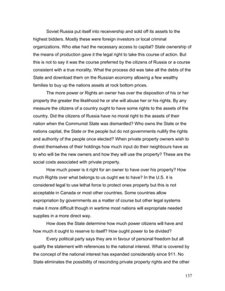 Soviet Russia put itself into receivership and sold off its assets to the
highest bidders. Mostly these were foreign investors or local criminal
organizations. Who else had the necessary access to capital? State ownership of
the means of production gave it the legal right to take this course of action. But
this is not to say it was the course preferred by the citizens of Russia or a course
consistent with a true morality. What the process did was take all the debts of the
State and download them on the Russian economy allowing a few wealthy
families to buy up the nations assets at rock bottom prices.
The more power or Rights an owner has over the disposition of his or her
property the greater the likelihood he or she will abuse her or his rights. By any
measure the citizens of a country ought to have some rights to the assets of the
country. Did the citizens of Russia have no moral right to the assets of their
nation when the Communist State was dismantled? Who owns the State or the
nations capital, the State or the people but do not governments nullify the rights
and authority of the people once elected? When private property owners wish to
divest themselves of their holdings how much input do their neighbours have as
to who will be the new owners and how they will use the property? These are the
social costs associated with private property.
How much power is it right for an owner to have over his property? How
much Rights over what belongs to us ought we to have? In the U.S. it is
considered legal to use lethal force to protect ones property but this is not
acceptable in Canada or most other countries. Some countries allow
expropriation by governments as a matter of course but other legal systems
make it more difficult though in wartime most nations will expropriate needed
supplies in a more direct way.
How does the State determine how much power citizens will have and
how much it ought to reserve to itself? How ought power to be divided?
Every political party says they are in favour of personal freedom but all
qualify the statement with references to the national interest. What is covered by
the concept of the national interest has expanded considerably since 911. No
State eliminates the possibility of rescinding private property rights and the other
137
 