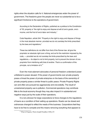 rights when the situation calls for it. National emergencies widen the power of
government. The freedoms given the people are never so substantial as to be a
significant hindrance to the operations of government.
According to the Declaration of Rights, published as a preface to the Constitution
of ’93, property is “the right to enjoy and dispose at will of one’s goods, one’s
income, and the fruit of one’s labor and industry.”
Code Napoléon, article 544: “Property is the right to enjoy and dispose of things
in the most absolute manner, provided we do not overstep the limits prescribed
by the laws and regulations.”
These two definitions do not differ from that of the Roman law: all give the
proprietor an absolute right over a thing; and as for the restriction imposed by the
code, — provided we do not overstep the limits prescribed by the laws and
regulations,— its object is not to limit property, but to prevent the domain of one
proprietor from interfering with that of another. That is a confirmation of the
principle, not a limitation of it.
27
Even the most adamant advocates of personal freedom understand power
unfettered is power abused. If the power of governments over private property
poses a threat the power of private enterprise on the basis of the ownership of
private property poses a similar threat to public peace. Private Property Rights
can and often are pursued too aggressively and one-sidedly. The result of
unrestrained property use is pollution. Commercial operations may contribute
little to the local economy though they may also impact it in substantial and
negative ways just by the scale of their operations.
It is not unknown for large corporations to force changes to the regulations
of towns as a condition of their setting up operations. Roads can be closed and
ordinances changed to reflect the needs of the business. Corporations feel they
have to be free to compete and this means removing everything that appears to
27
What Is Property. Pierre-Joseph Proudhon 1840 p 55
138
 
