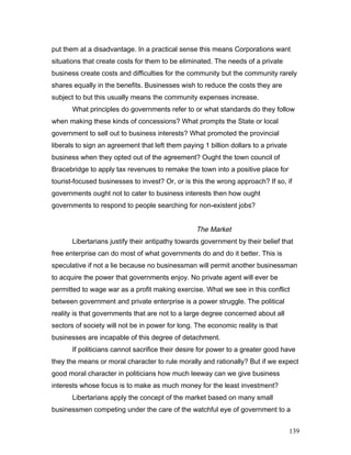 put them at a disadvantage. In a practical sense this means Corporations want
situations that create costs for them to be eliminated. The needs of a private
business create costs and difficulties for the community but the community rarely
shares equally in the benefits. Businesses wish to reduce the costs they are
subject to but this usually means the community expenses increase.
What principles do governments refer to or what standards do they follow
when making these kinds of concessions? What prompts the State or local
government to sell out to business interests? What promoted the provincial
liberals to sign an agreement that left them paying 1 billion dollars to a private
business when they opted out of the agreement? Ought the town council of
Bracebridge to apply tax revenues to remake the town into a positive place for
tourist-focused businesses to invest? Or, or is this the wrong approach? If so, if
governments ought not to cater to business interests then how ought
governments to respond to people searching for non-existent jobs?
The Market
Libertarians justify their antipathy towards government by their belief that
free enterprise can do most of what governments do and do it better. This is
speculative if not a lie because no businessman will permit another businessman
to acquire the power that governments enjoy. No private agent will ever be
permitted to wage war as a profit making exercise. What we see in this conflict
between government and private enterprise is a power struggle. The political
reality is that governments that are not to a large degree concerned about all
sectors of society will not be in power for long. The economic reality is that
businesses are incapable of this degree of detachment.
If politicians cannot sacrifice their desire for power to a greater good have
they the means or moral character to rule morally and rationally? But if we expect
good moral character in politicians how much leeway can we give business
interests whose focus is to make as much money for the least investment?
Libertarians apply the concept of the market based on many small
businessmen competing under the care of the watchful eye of government to a
139
 