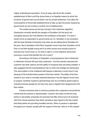 mighty multinational corporation. If we do away with all but the modest
establishment of Mom and Pop stores there is no feasible means by which the
functions of government can be taken over by private enterprise, if we allow the
most powerful of the private establishments to take up also the power enjoyed by
governments we are inviting in another era of totalitarianism.
The market serves as the key concept in the Libertarian algorithm.
Libertarians correctly identify the dangers of Socialism (for the poor) but
wrongfully assume the Free Market is the antithesis of Socialism. If it were it
would not be as dependent on governments as it is. Socialism is not consistent
with the best interests of business only when we are talking about Socialism for
the poor. But is Socialism of the Rich of greater moral virtue than Socialism of the
Poor or are both equally wrong and if so what course must society pursue to
exercise true moral virtue i.e. do what is right in a more objective sense than
pursuing a course that benefits the rich or poor?
According to the theory of Capitalism a businessperson that is dishonest
or otherwise immoral will soon lose customers – but this scenario assumes the
customer has other options and the ability to recognize they are being cheated. It
also suggests that the businessperson has no other exit strategy but bankruptcy.
The real problem is that unfettered self-interest is deemed a moral virtue if only
because of the transformative powers of the free market. The ability of the free
market to turn what is normally antisocial behaviour into the highest moral virtue
is suspect. Certainly if greed is general those who do not believe greed ought to
motivate business people do not have any way to register their disapproval to the
free market.
If what a business does is common practice then customers cannot tell the
market that the practice is reprehensible. A person who does not like the way
banks or real estate companies do business has little choice but to do business
with firms whose practices they abhor sending a clear signal to the free market
that these banks are providing excellent service. When a practice is replicated
throughout an industry usually with the support of the law, there is in this respect
140
 