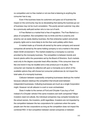 no competition and no free market or not one that is listening to anything the
consumer has to say.
Even if the business loses its customers and goes out of business the
impact on the community may be so devastating that seeing the business go out
of business may not be much consolation. The poorly served customer may also
be a previously well-paid worker who is now out of work.
A Free Market is a market that is free of regulation. The Free Market is a
place of competition. But competition has no limits and this is anarchy and
anarchy can as easily destroy business, the free enterprise system and private
property rights and is more likely to do this than work politely within them.
A market made up of brands all owned by the same company and several
companies all owned by the same holding company is not a market in the sense
Adam Smith envisioned it. The market created by a monopoly is a service
provided by the monopoly business. The competition is between brands and
branch plants within the parameters set by the Board of Directors. Such markets
exist only to the degree corporate head office decides. If the consumer does not
like one brand it may be recalled and a new product put in its place. The
consumer can impress its collective will upon a monopoly as to which of the
available options they will choose but consumer preferences do not impact the
total sales of a monopoly business.
Collusion between supposedly competing businesses destroys the market
because collusion destroys the competition that should exist between
independent businesses. Colluding businesses act much as a single Corporation
might. However not all collusion is overt or even orchestrated.
Does it matter to the owners of Ford and Chrysler if you buy a Ford
instead of a Chrysler vehicle if the same investors own both companies? Major
investors need not collude, the individual companies may compete honestly but
the actual owners, the investors, profit regardless. Investors are not impacted by
the competition between the two corporations for customers when the same
people own the two corporations so long as the competition does not impact the
combined ROI. In fact competition between owned companies or between
141
 
