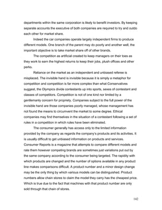 departments within the same corporation is likely to benefit investors. By keeping
separate accounts the executive of both companies are required to try and outdo
each other for market share.
Indeed the car companies operate largely independent firms to produce
different models. One branch of the parent may do poorly and another well, the
important objective is to take market share off of other brands.
The competition as artificial created to keep managers on their toes as
they work to earn the highest returns to keep their jobs, plush offices and other
perks.
Reliance on the market as an independent and unbiased referee is
misplaced. The invisible hand is invisible because it is simply a metaphor for
competition and competition is far more complex than what Conservatives
suggest, the Olympics divide contestants up into sports, sexes of contestant and
classes of competitors. Competition is not of one kind nor limited by a
gentlemanly concern for propriety. Companies subject to the full power of the
invisible hand are those companies poorly managed, whose management has
not found the means to circumvent the market to some degree. Ethical
companies may find themselves in the situation of a contestant following a set of
rules in a competition in which rules have been eliminated.
The consumer generally has access only to the limited information
provided by the company as regards the company’s products and its activities. It
is usually difficult to get unbiased information on products and services.
Consumer Reports is a magazine that attempts to compare different models and
rate them however competing brands are sometimes just variations put out by
the same company according to the consumer being targeted. The rapidity with
which products are changed and the number of options available in any product
line makes comparisons difficult. A product number and a minor design change
may be the only thing by which various models can be distinguished. Product
numbers allow chain stores to claim the model they carry has the cheapest price.
Which is true due to the fact that machines with that product number are only
sold through that chain of stores.
142
 