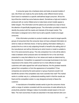 A consumer goes into a hardware store and looks at several models of
saw. All of them are made by the same facility under different brand names.
Each brand is marketed to a specific well-defined target consumer. All but the
top-of-the-line model has some features absent. Sometimes a high-end model is
produced with an overly inflated price to make lower priced models appear a
better bargain. The information and the options are provided as a way to focus
the attention of specifically targeted groups. The information provided is meant to
identify the product with the needs and interests of the target market. The
information is designed not to inform but to sell a specific model to its target
consumer.
If the information provided on product models are meant to target specific
groups of consumers then the consumer does not have unbiased information on
which to make an informed choice. In fact by seeking information relating to a
product line he or she is only subjecting himself or herself to the selling pitch of
the manufacturer and will be informed as to which brand or model is suitable to
her or his socio-economic group. The only comparison he or she will be able to
make is between which products were not intended for him or her and those
presented in a way that reflects his or her values and needs as determined by
the manufacturer. Competition is supposed to encourage businesses to be more
responsive to the needs of the customer but it is more effective to target
customers with sales appeal than with actual features. Are the greatest rewards
gained from competition or from the appearance of competition? If two
companies are owned by the same person or group of persons would it not
benefit the owners if the competition was more cosmetic than real? The market
works in a similar way to a professional wrestling match in that the results are
fixed and the competition exists in a way designed primarily to fleece the
customer.
A manufacturer of breakfast cereals wants to give the consumer choice
within a range of variation consistent with the economies of scale defined by its
productivity potential. Kellogg’s makes innumerable cereals based on the corn
flake. The main economies of scale are absorbed in the base element (the corn
143
 