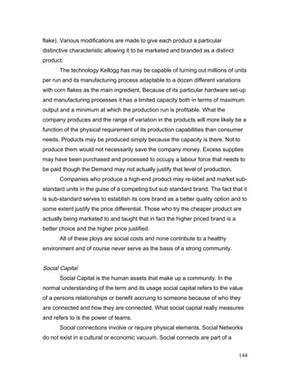flake). Various modifications are made to give each product a particular
distinctive characteristic allowing it to be marketed and branded as a distinct
product.
The technology Kellogg has may be capable of turning out millions of units
per run and its manufacturing process adaptable to a dozen different variations
with corn flakes as the main ingredient. Because of its particular hardware set-up
and manufacturing processes it has a limited capacity both in terms of maximum
output and a minimum at which the production run is profitable. What the
company produces and the range of variation in the products will more likely be a
function of the physical requirement of its production capabilities than consumer
needs. Products may be produced simply because the capacity is there. Not to
produce them would not necessarily save the company money. Excess supplies
may have been purchased and processed to occupy a labour force that needs to
be paid though the Demand may not actually justify that level of production.
Companies who produce a high-end product may re-label and market sub-
standard units in the guise of a competing but sub standard brand. The fact that it
is sub-standard serves to establish its core brand as a better quality option and to
some extent justify the price differential. Those who try the cheaper product are
actually being marketed to and taught that in fact the higher priced brand is a
better choice and the higher price justified.
All of these ploys are social costs and none contribute to a healthy
environment and of course never serve as the basis of a strong community.
Social Capital
Social Capital is the human assets that make up a community. In the
normal understanding of the term and its usage social capital refers to the value
of a persons relationships or benefit accruing to someone because of who they
are connected and how they are connected. What social capital really measures
and refers to is the power of teams.
Social connections involve or require physical elements. Social Networks
do not exist in a cultural or economic vacuum. Social connects are part of a
144
 