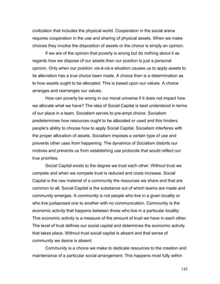 civilization that includes the physical world. Cooperation in the social arena
requires cooperation in the use and sharing of physical assets. When we make
choices they involve the disposition of assets or the choice is simply an opinion.
If we are of the opinion that poverty is wrong but do nothing about it as
regards how we dispose of our assets then our position is just a personal
opinion. Only when our position vis-à-vis a situation causes us to apply assets to
its alleviation has a true choice been made. A choice then is a determination as
to how assets ought to be allocated. This is based upon our values. A choice
arranges and rearranges our values.
How can poverty be wrong in our moral universe if it does not impact how
we allocate what we have? The idea of Social Capital is best understood in terms
of our place in a team. Socialism serves to pre-empt choice. Socialism
predetermines how resources ought to be allocated or used and this hinders
people’s ability to choose how to apply Social Capital. Socialism interferes with
the proper allocation of assets. Socialism imposes a certain type of use and
prevents other uses from happening. The dynamics of Socialism distorts our
motives and prevents us from establishing use protocols that would reflect our
true priorities.
Social Capital exists to the degree we trust each other. Without trust we
compete and when we compete trust is reduced and costs increase. Social
Capital is the raw material of a community the resources we share and that are
common to all. Social Capital is the substance out of which teams are made and
community emerges. A community is not people who live in a given locality or
who live juxtaposed one to another with no communication. Community is the
economic activity that happens between those who live in a particular locality.
This economic activity is a measure of the amount of trust we have in each other.
The level of trust defines our social capital and determines the economic activity
that takes place. Without trust social capital is absent and that sense of
community we desire is absent.
Community is a choice we make to dedicate resources to the creation and
maintenance of a particular social arrangement. This happens most fully within
145
 