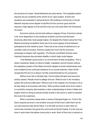 the structure of a team. Social Networks are proto-teams. The Capitalist system
requires we put ourselves at the centre of our value system. Events and
situations are evaluated in personal terms. But building a community or Social
Network requires some degree of sacrifice for the common good and this
requires a high degree of trust and this trust can only exist within the framework
of a team.
Economic activity cannot exist without a degree of trust. Economic activity
is far more dependent on the existence of teams and the trust that team
structures allow than most people realize. So despite the rhetoric about the Free
Market promoting competition there has to be some degree of trust between
participants for the market to work. There has to be a level of adherence to an
unwritten code of conduct. Anarchy creates too much risk for economic
exchanges to happen with regularity. The Roman and British Empires were
important because they provided stability in which trade could happen.
Free Markets cannot exist in an environment of total competition. This is
where Libertarian ideals run afoul of reality. Capitalism cannot function without
the regulatory powers of the State and some degree of social cohesiveness and
trust enabled by the continued existence of our social networks. Adam Smith
recognized this but it is a lesson not fully comprehended by his successors.
Without trust risk is infinitely high. Communities fall apart and economic
activity ceases. People revert to pillage and war. Without trust in the monetary
system the economy falls apart. Without trust in the integrity of a Company one is
far less likely to do business with them. When product recalls have to be made it
is crucial the company demonstrates a clear understanding of where it failed and
explain what it is doing to prevent similar events in the future in order to maintain
the trust of its customers.
When a business closes down a sense of betrayal lingers on. Trust in the
future requires we trust in one another and part of that trust is faith that if we do
our part everyone else will do theirs. It is the faith we have in each other as
community members that gives the community its Social Capital. It is the trust we
have in each other that allows community to work. Much of the trust is centred on
146
 