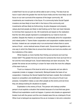 a belief that if we do our part we will be able to earn a living. The less trust we
have in each other the greater the risk the future holds and the more likely we will
focus on our own survival at the expense of the larger community. All
investments are investments in the future. If a community lacks Social Capital
investors are less likely to have faith in the future of the community and
investments will less likely be forthcoming. As jobs disappear and property
values plummet people are likely to start looking out for their own best interests
to minimize their exposure to risk. All investments are based on the realization
that the risk other people represent is outweighed by our need to trust one
another. Despite the rhetoric on competition we individually strive for cooperation
and indeed prefer it. Teams foster cooperation and cooperation enables teams to
function. Indeed we can compete only in an environment where there is some
sense of trust – some residual sense of team work. Government regulations are
one way in which the State tries to ensure that citizens can trust one another and
the institutions of the nation.
What impacts us more harshly than finding out someone we trust has
broken faith? The greater the love we have for someone the more we trust him or
her and the more betrayal hurts. Social relationships are team structures. The
greater the sense we are working in a team for team ends the more the collapse
of the team hurts us.
Trust is a measure of the level at which we cooperate and are able to
cooperate (create or engage in teamwork). Betrayal breaks the basis of our
cooperation; it destroys the Social Capital that had been created. But civilization
based on competition and stratification is limited in the amount of trust it can
possess. Competition makes us see other people as the enemy and we know
they are always looking for situations to exploit.
Exploitation is the enemy of trust. The person who betrays another
person’s trust exploits a situation that existed because of a trust that was given.
Without trust exploitation could not happen. A person who breaks an agreement
breaks trust with the person and the one cheated sees this as a betrayal of trust.
When trust is betrayed we experience this as an increase in risk and a reduction
147
 