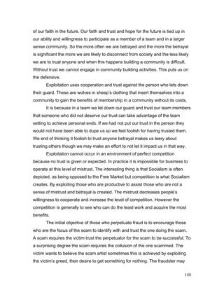 of our faith in the future. Our faith and trust and hope for the future is tied up in
our ability and willingness to participate as a member of a team and in a larger
sense community. So the more often we are betrayed and the more the betrayal
is significant the more we are likely to disconnect from society and the less likely
we are to trust anyone and when this happens building a community is difficult.
Without trust we cannot engage in community building activities. This puts us on
the defensive.
Exploitation uses cooperation and trust against the person who lets down
their guard. These are wolves in sheep’s clothing that insert themselves into a
community to gain the benefits of membership in a community without its costs.
It is because in a team we let down our guard and trust our team members
that someone who did not deserve our trust can take advantage of the team
setting to achieve personal ends. If we had not put our trust in the person they
would not have been able to dupe us so we feel foolish for having trusted them.
We end of thinking it foolish to trust anyone betrayal makes us leery about
trusting others though we may make an effort to not let it impact us in that way.
Exploitation cannot occur in an environment of perfect competition
because no trust is given or expected. In practice it is impossible for business to
operate at this level of mistrust. The interesting thing is that Socialism is often
depicted, as being opposed to the Free Market but competition is what Socialism
creates. By exploiting those who are productive to assist those who are not a
sense of mistrust and betrayal is created. The mistrust decreases people’s
willingness to cooperate and increase the level of competition. However the
competition is generally to see who can do the least work and acquire the most
benefits.
The initial objective of those who perpetuate fraud is to encourage those
who are the focus of the scam to identify with and trust the one doing the scam.
A scam requires the victim trust the perpetuator for the scam to be successful. To
a surprising degree the scam requires the collusion of the one scammed. The
victim wants to believe the scam artist sometimes this is achieved by exploiting
the victim’s greed, their desire to get something for nothing. The fraudster may
148
 