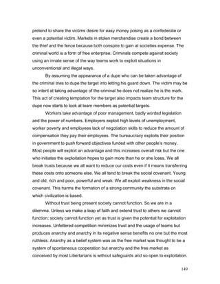 pretend to share the victims desire for easy money posing as a confederate or
even a potential victim. Markets in stolen merchandise create a bond between
the thief and the fence because both conspire to gain at societies expense. The
criminal world is a form of free enterprise. Criminals compete against society
using an innate sense of the way teams work to exploit situations in
unconventional and illegal ways.
By assuming the appearance of a dupe who can be taken advantage of
the criminal tries to dupe the target into letting his guard down. The victim may be
so intent at taking advantage of the criminal he does not realize he is the mark.
This act of creating temptation for the target also impacts team structure for the
dupe now starts to look at team members as potential targets.
Workers take advantage of poor management, badly worded legislation
and the power of numbers. Employers exploit high levels of unemployment,
worker poverty and employees lack of negotiation skills to reduce the amount of
compensation they pay their employees. The bureaucracy exploits their position
in government to push forward objectives funded with other people’s money.
Most people will exploit an advantage and this increases overall risk but the one
who initiates the exploitation hopes to gain more than he or she loses. We all
break trusts because we all want to reduce our costs even if it means transferring
these costs onto someone else. We all tend to break the social covenant. Young
and old, rich and poor, powerful and weak: We all exploit weakness in the social
covenant. This harms the formation of a strong community the substrate on
which civilization is based.
Without trust being present society cannot function. So we are in a
dilemma. Unless we make a leap of faith and extend trust to others we cannot
function; society cannot function yet as trust is given the potential for exploitation
increases. Unfettered competition minimizes trust and the usage of teams but
produces anarchy and anarchy in its negative sense benefits no one but the most
ruthless. Anarchy as a belief system was as the free market was thought to be a
system of spontaneous cooperation but anarchy and the free market as
conceived by most Libertarians is without safeguards and so open to exploitation.
149
 