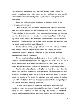 If all government is eliminated there are many who will exploit the trust that
anarchy needs to work. As trust is broken and betrayed fewer and fewer people
will extend their trust and anarchy in the negative sense of all against all will
come about.
In the end total competition allows everyone to seek out his or her
advantage and trust no one.
There is always a risk and a cost associated with extending trust in an
open relationship. We risk being exploited if we enter into an open relationship.
To the extent we do not trust others there is no need to cooperate with them, we
can make deals on an ad hoc basis. But in environments of zero trust making
any kind of deal is difficult. This dilemma is a moral dilemma. We can decide to
betray every trust for personal gain or extend trust wherever we can and accept
that we will encounter a high level of betrayal.
Realistically we cannot just ignore levels of risk. Rationally we must find
ways of being safe from the predation of others and keeping risk within
manageable levels but not put in safeguards to the point where business
operations are rendered improbable.
No one wins in an all out war. But most of us do not want to win in that
sense we are not that competitive we are happy if we can earn a living and live in
peace. Preferably we would like to discover a path to the good life that is not
strewn with the carcasses of those whom we exploited to gain an advantage.
We have the option of disassociating from community to live a solitary life
but we know we would not fare well. Humans are not solitary creatures; we need
others to do what we do not do well or we will be condemned to live in the most
primitive of conditions. The cost of this is that we need to do what we do well as
payment for what others do for us. This specialization and inter-change of goods
and services is what the economy is all about.
To engage in economic activity at the highest level we need to be a
member of a team and engage in team building activities. In the early history of
man teams were associated with tribal groupings. The member of a tribe has to
trust his fellow villagers to do their best during the hunt and on that basis he
150
 