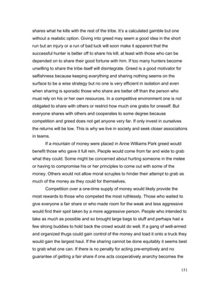 shares what he kills with the rest of the tribe. It’s a calculated gamble but one
without a realistic option. Giving into greed may seem a good idea in the short
run but an injury or a run of bad luck will soon make it apparent that the
successful hunter is better off to share his kill, at least with those who can be
depended on to share their good fortune with him. If too many hunters become
unwilling to share the tribe itself will disintegrate. Greed is a good motivator for
selfishness because keeping everything and sharing nothing seems on the
surface to be a wise strategy but no one is very efficient in isolation and even
when sharing is sporadic those who share are better off than the person who
must rely on his or her own resources. In a competitive environment one is not
obligated to share with others or restrict how much one grabs for oneself. But
everyone shares with others and cooperates to some degree because
competition and greed does not get anyone very far. If only invest in ourselves
the returns will be low. This is why we live in society and seek closer associations
in teams.
If a mountain of money were placed in Anne Williams Park greed would
benefit those who gave it full rein. People would come from far and wide to grab
what they could. Some might be concerned about hurting someone in the melee
or having to compromise his or her principles to come out with some of the
money. Others would not allow moral scruples to hinder their attempt to grab as
much of the money as they could for themselves.
Competition over a one-time supply of money would likely provide the
most rewards to those who competed the most ruthlessly. Those who waited to
give everyone a fair share or who made room for the weak and less aggressive
would find their spot taken by a more aggressive person. People who intended to
take as much as possible and so brought large bags to stuff and perhaps had a
few strong buddies to hold back the crowd would do well. If a gang of well-armed
and organized thugs could gain control of the money and load it onto a truck they
would gain the largest haul. If the sharing cannot be done equitably it seems best
to grab what one can. If there is no penalty for acting pre-emptively and no
guarantee of getting a fair share if one acts cooperatively anarchy becomes the
151
 