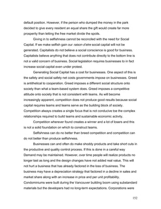 default position. However, if the person who dumped the money in the park
decided to give every resident an equal share the gift would create far more
prosperity than letting the free market divide the spoils.
Giving in to selfishness cannot be reconciled with the need for Social
Capital. If we make selfish gain our raison d’etre social capital will not be
generated. Capitalists do not believe a social conscience is good for business.
Capitalists believe anything that does not contribute directly to the bottom line is
not a valid concern of business. Social legislation requires businesses to in fact
increase social capital even under protest.
Generating Social Capital has a cost for businesses. One aspect of this is
the safety and social safety net costs governments impose on businesses. Greed
is antithetical to cooperation. Greed imposes a different social structure onto
society than what a team-based system does. Greed imposes a competitive
attitude onto society that is not consistent with teams. As will become
increasingly apparent, competition does not produce good results because social
capital requires teams and teams serve as the building block of society.
Competition always creates a single focus that is not conducive toe the complex
relationships required to build teams and sustainable economic activity.
Competition wherever found creates a winner and a lot of losers and this
is not a solid foundation on which to construct teams.
Selfishness can do no better than breed competition and competition can
do not better than produce selfishness.
Businesses can and often do make shoddy products and take short cuts in
the productive and quality control process. If this is done in a careful way
Demand may be maintained. However, over time people will realize products no
longer last as long and the design changes have not added real value. This will
not hurt a business that has already factored in the loss of business. The
business may have a depreciation strategy that factored in a decline in sales and
market share along with an increase in price and per unit profitability.
Condominiums were built during the Vancouver building boom using substandard
materials but the developers had no long-term expectations. Corporations were
152
 