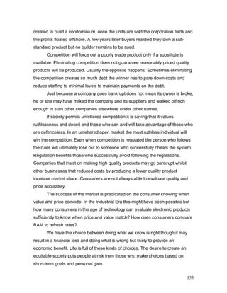 created to build a condominium, once the units are sold the corporation folds and
the profits floated offshore. A few years later buyers realized they own a sub-
standard product but no builder remains to be sued.
Competition will force out a poorly made product only if a substitute is
available. Eliminating competition does not guarantee reasonably priced quality
products will be produced. Usually the opposite happens. Sometimes eliminating
the competition creates so much debt the winner has to pare down costs and
reduce staffing to minimal levels to maintain payments on the debt.
Just because a company goes bankrupt does not mean its owner is broke,
he or she may have milked the company and its suppliers and walked off rich
enough to start other companies elsewhere under other names.
If society permits unfettered competition it is saying that it values
ruthlessness and deceit and those who can and will take advantage of those who
are defenceless. In an unfettered open market the most ruthless individual will
win the competition. Even when competition is regulated the person who follows
the rules will ultimately lose out to someone who successfully cheats the system.
Regulation benefits those who successfully avoid following the regulations.
Companies that insist on making high quality products may go bankrupt whilst
other businesses that reduced costs by producing a lower quality product
increase market share. Consumers are not always able to evaluate quality and
price accurately.
The success of the market is predicated on the consumer knowing when
value and price coincide. In the Industrial Era this might have been possible but
how many consumers in the age of technology can evaluate electronic products
sufficiently to know when price and value match? How does consumers compare
RAM to refresh rates?
We have the choice between doing what we know is right though it may
result in a financial loss and doing what is wrong but likely to provide an
economic benefit. Life is full of these kinds of choices. The desire to create an
equitable society puts people at risk from those who make choices based on
short-term goals and personal gain.
153
 