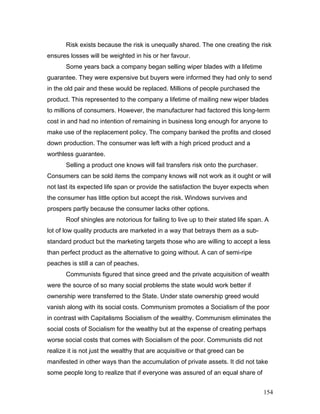 Risk exists because the risk is unequally shared. The one creating the risk
ensures losses will be weighted in his or her favour.
Some years back a company began selling wiper blades with a lifetime
guarantee. They were expensive but buyers were informed they had only to send
in the old pair and these would be replaced. Millions of people purchased the
product. This represented to the company a lifetime of mailing new wiper blades
to millions of consumers. However, the manufacturer had factored this long-term
cost in and had no intention of remaining in business long enough for anyone to
make use of the replacement policy. The company banked the profits and closed
down production. The consumer was left with a high priced product and a
worthless guarantee.
Selling a product one knows will fail transfers risk onto the purchaser.
Consumers can be sold items the company knows will not work as it ought or will
not last its expected life span or provide the satisfaction the buyer expects when
the consumer has little option but accept the risk. Windows survives and
prospers partly because the consumer lacks other options.
Roof shingles are notorious for failing to live up to their stated life span. A
lot of low quality products are marketed in a way that betrays them as a sub-
standard product but the marketing targets those who are willing to accept a less
than perfect product as the alternative to going without. A can of semi-ripe
peaches is still a can of peaches.
Communists figured that since greed and the private acquisition of wealth
were the source of so many social problems the state would work better if
ownership were transferred to the State. Under state ownership greed would
vanish along with its social costs. Communism promotes a Socialism of the poor
in contrast with Capitalisms Socialism of the wealthy. Communism eliminates the
social costs of Socialism for the wealthy but at the expense of creating perhaps
worse social costs that comes with Socialism of the poor. Communists did not
realize it is not just the wealthy that are acquisitive or that greed can be
manifested in other ways than the accumulation of private assets. It did not take
some people long to realize that if everyone was assured of an equal share of
154
 