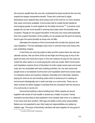 the common wealth then the one who contributed the least would be the one who
reaped the largest comparative benefit. Those who continued to apply
themselves soon realized they were doing most of the work for no more rewards
than were commonly available. Communists tried to create Social Capital by
encouraging people ‘to work together for the better tomorrow’
28
. In practice most
people did not see much benefit in working hard today when the benefits were
uncertain. People do not support Socialism of the poor any more enthusiastically
than they support Socialism of the wealthy nor do people see the point of working
hard to gain the same benefits as those who do little.
Ultimately the solutions of the Communists did not alter the dynamic that
was Capitalism. The two ideologies have more in common than even those who
see similarities imagine.
In fact there are only two paths to take and this means there are only two
ultimate choices. We can think of this as the Right and Wrong way to live or the
good and bad, the moral and unjust. In the one instance we pay for the costs we
create the other option is to avoid paying the costs we create. Both Communism
and Capitalism practice forms of Socialism for both create social costs and social
costs are not compatible with team building activities. So, the real choice that
people have is not between Communism and Capitalism (both have social costs)
it is between justice and injustice, between rationality and irrationality, between
paying for what we do and avoiding costs which is tantamount to creating an
environment ideologically red in tooth and claw or a community. There are no
other choices we either engage in activities that are consistent with the structure
of a community or we do not.
Community building is about building trust. When people are bound
together with bonds of trust wealth is shared as a matter of course. Family
members are less likely to feel exploited if one member eats more or is called on
to do more work than another. With age and ability comes extra responsibility.
Babies are not expected to earn their keep but responsibilities are added as
children age. The hope is that family members will work together for the good of
28
A motto of the Polish Communists
155
 