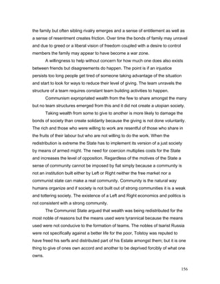 the family but often sibling rivalry emerges and a sense of entitlement as well as
a sense of resentment creates friction. Over time the bonds of family may unravel
and due to greed or a liberal vision of freedom coupled with a desire to control
members the family may appear to have become a war zone.
A willingness to help without concern for how much one does also exists
between friends but disagreements do happen. The point is if an injustice
persists too long people get tired of someone taking advantage of the situation
and start to look for ways to reduce their level of giving. The team unravels the
structure of a team requires constant team building activities to happen.
Communism expropriated wealth from the few to share amongst the many
but no team structures emerged from this and it did not create a utopian society.
Taking wealth from some to give to another is more likely to damage the
bonds of society than create solidarity because the giving is not done voluntarily.
The rich and those who were willing to work are resentful of those who share in
the fruits of their labour but who are not willing to do the work. When the
redistribution is extreme the State has to implement its version of a just society
by means of armed might. The need for coercion multiplies costs for the State
and increases the level of opposition. Regardless of the motives of the State a
sense of community cannot be imposed by fiat simply because a community is
not an institution built either by Left or Right neither the free market nor a
communist state can make a real community. Community is the natural way
humans organize and if society is not built out of strong communities it is a weak
and tottering society. The existence of a Left and Right economics and politics is
not consistent with a strong community.
The Communist State argued that wealth was being redistributed for the
most noble of reasons but the means used were tyrannical because the means
used were not conducive to the formation of teams. The nobles of tsarist Russia
were not specifically against a better life for the poor, Tolstoy was reputed to
have freed his serfs and distributed part of his Estate amongst them; but it is one
thing to give of ones own accord and another to be deprived forcibly of what one
owns.
156
 