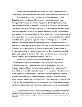 To work for what one has in conjunction with others builds community to
be the subject of charity does not produce the dynamics needed by a community.
The tyrannical methods of the Communist State increased its risks.
Opposition to the social costs of Communism increased a need for order.
Perhaps the Communist government thought that identifying and eliminating
what was characterized, as a common enemy would encourage the masses to
rally behind the Communist cause. Perhaps those who designed the Rebranding
Initiative thought the citizens of Bracebridge would start promoting tourism when
they realized this was a desirable end. These beliefs betray a poor understanding
of people and an even worse understanding of how communities function. Liberal
institutions (state sponsored organizations) are not the right level on which to
engineer social change and to try and change things at the national level is an
even worse choice. People do not want a life, even a better life as defined by the
State they do not wish to live in an institution; people want the experience of
living in a community. In the end the paternalism of Communism was exploited
by the least productive elements of the nation as whatever sense of community
existed eroded in the elevation of institutional behaviour.
The Socialist ideals of communism so hampered the formation of
community the State became insolvent. If the Communist countries had
understood community they would have enjoyed a more lasting success.
However they thought their only other option was to protect the bourgeoisie
29
they did not understand Conservatism is not tied to a segment of the Community
at the expense of some other part. Democratic Populism is primarily a political
focus on the community as the proper object of concern. Communism was a
victim of its own liberal ideology. Community is the purpose of our political activity
or it is not. Community building cannot be co-opted to fight for ends incompatible
with the formation and growth of community. Community cannot be sacrificed to
29
The bourgeoisie are capitalists who own capital and use this to exploit labour, using the surplus
value from employment of labour and capital to accumulate or expand their capital. It is using capital to
exploit labour and expand capital that defines one as a bourgeoisie and not the possession of wealth per se.
The bourgeoisie are Socialist in that they put as much of the expense of capital accumulation onto labour as
is possible.
157
 
