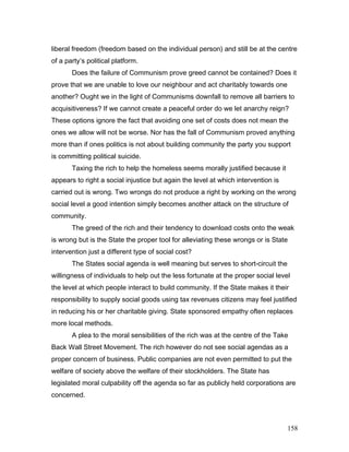 liberal freedom (freedom based on the individual person) and still be at the centre
of a party’s political platform.
Does the failure of Communism prove greed cannot be contained? Does it
prove that we are unable to love our neighbour and act charitably towards one
another? Ought we in the light of Communisms downfall to remove all barriers to
acquisitiveness? If we cannot create a peaceful order do we let anarchy reign?
These options ignore the fact that avoiding one set of costs does not mean the
ones we allow will not be worse. Nor has the fall of Communism proved anything
more than if ones politics is not about building community the party you support
is committing political suicide.
Taxing the rich to help the homeless seems morally justified because it
appears to right a social injustice but again the level at which intervention is
carried out is wrong. Two wrongs do not produce a right by working on the wrong
social level a good intention simply becomes another attack on the structure of
community.
The greed of the rich and their tendency to download costs onto the weak
is wrong but is the State the proper tool for alleviating these wrongs or is State
intervention just a different type of social cost?
The States social agenda is well meaning but serves to short-circuit the
willingness of individuals to help out the less fortunate at the proper social level
the level at which people interact to build community. If the State makes it their
responsibility to supply social goods using tax revenues citizens may feel justified
in reducing his or her charitable giving. State sponsored empathy often replaces
more local methods.
A plea to the moral sensibilities of the rich was at the centre of the Take
Back Wall Street Movement. The rich however do not see social agendas as a
proper concern of business. Public companies are not even permitted to put the
welfare of society above the welfare of their stockholders. The State has
legislated moral culpability off the agenda so far as publicly held corporations are
concerned.
158
 