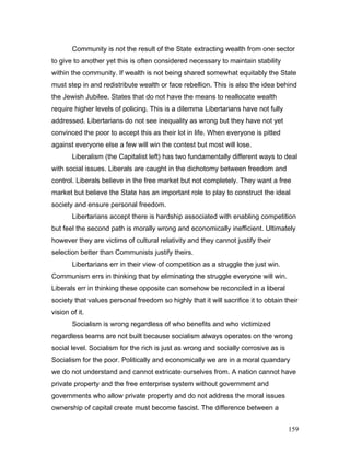 Community is not the result of the State extracting wealth from one sector
to give to another yet this is often considered necessary to maintain stability
within the community. If wealth is not being shared somewhat equitably the State
must step in and redistribute wealth or face rebellion. This is also the idea behind
the Jewish Jubilee. States that do not have the means to reallocate wealth
require higher levels of policing. This is a dilemma Libertarians have not fully
addressed. Libertarians do not see inequality as wrong but they have not yet
convinced the poor to accept this as their lot in life. When everyone is pitted
against everyone else a few will win the contest but most will lose.
Liberalism (the Capitalist left) has two fundamentally different ways to deal
with social issues. Liberals are caught in the dichotomy between freedom and
control. Liberals believe in the free market but not completely. They want a free
market but believe the State has an important role to play to construct the ideal
society and ensure personal freedom.
Libertarians accept there is hardship associated with enabling competition
but feel the second path is morally wrong and economically inefficient. Ultimately
however they are victims of cultural relativity and they cannot justify their
selection better than Communists justify theirs.
Libertarians err in their view of competition as a struggle the just win.
Communism errs in thinking that by eliminating the struggle everyone will win.
Liberals err in thinking these opposite can somehow be reconciled in a liberal
society that values personal freedom so highly that it will sacrifice it to obtain their
vision of it.
Socialism is wrong regardless of who benefits and who victimized
regardless teams are not built because socialism always operates on the wrong
social level. Socialism for the rich is just as wrong and socially corrosive as is
Socialism for the poor. Politically and economically we are in a moral quandary
we do not understand and cannot extricate ourselves from. A nation cannot have
private property and the free enterprise system without government and
governments who allow private property and do not address the moral issues
ownership of capital create must become fascist. The difference between a
159
 