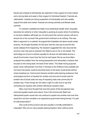 fascist and a liberal is that fascists are adamant in their support of a free market
and a strong state and weak in their support of individual freedom. Fascists are
nationalistic. Liberals are strong supporters of individuality and only weakly
support the state and market. Fascists are strong centrists and liberals weak
centrists.
To maintain credibility the State must redistribute wealth when inequality
becomes too extreme or when inequality is growing at a pace where if something
is not done rebellion will break out. At some point the common person will act to
ensure his or her survival if the government continues to do nothing. This was
Marx’s argument in a nutshell. He argued that Capitalism let alone would create
anarchy. He thought Socialism for the poor was the only way to prevent this
social collapse from happening. His research suggested the only recourse the
common man had was to empower the State to act on his or her behalf. The
technology as to how to achieve equality for all was not well stated and as a
result Communism never bore the fruit he had hoped. But as we know Marx
analyzed the problem from the wrong perspective and advocated a solution that
focused on the wrong level, the level of the nation. The State having acquired
power never relinquished it but then in fairness to the Politburo they probably did
not know how power could be devolved down to the lower social levels without
chaos breaking out. Communism became another well-meaning endeavour that
exchanged one form of injustice for another and one set of social costs for
another set of social costs one way of imposing costs onto community for
another way. If two wrongs do not make a right it is also true to say that
correcting one injustice with another still leaves injustice intact.
Marx must have thought that once the power of the bourgeoisie was
removed equality would come about. Even if the Communist State had
relinquished power would men not continue to exploit one another and over time
would this not have resulted in an oppressive government being formed, if in part
for self-preservation?
One could at this juncture ask why equality is morally preferable to
inequality? Why are so many people seeking freedom when without some
160
 