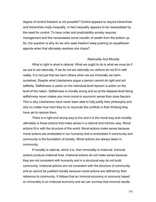 degree of control freedom is not possible? Control appears to require hierarchies
and hierarchies imply inequality. In fact inequality appears to be necessitated by
the need for control. To have order and predictability society requires
management and this necessitates some transfer of wealth from the bottom up.
So, the question is why do we who seek freedom keep pushing an equalitarian
agenda when that ultimately resolves into chaos?
Rationality And Morality
What is right is what is rational. What we ought to do is what we must do if
we are to act rationally. If we do not act rationally our actions do not fit in with
reality. It is not just that we harm others when we act immorally we harm
ourselves. Despite what Libertarians argue a person cannot do right and act
selfishly. Selfishness is action on the individual level fascism is action on the
level of the nation. Selfishness is morally wrong and so at the deepest level being
selfishness never makes any more moral or economic sense than does fascism.
This is why Libertarians have never been able to fully justify their philosophy and
why no matter how hard they try to reconcile the conflicts in their thinking they
have yet to resolve them.
There is a right and wrong way to live and it is the moral way and morality
ultimately is those actions that make sense in a rational and intrinsic way. Moral
actions fit in with the structure of the world. Moral actions make sense because
moral actions are embedded in our humanity that is embedded in community and
community is the foundation of society. Moral actions are always taken in
community.
If morality is rational, which it is, then immorality is irrational. Immoral
actions produce irrational lives. Irrational actions do not make sense because
they are not consistent with humanity and in a structural way do not build
community. Irrational actions are not consistent with the structure of community
and so cannot be justified morally because moral actions are defined by their
reference to community. It follows that an immoral economy or economy based
on immorality is an irrational economy and we can surmise that immoral results
161
 