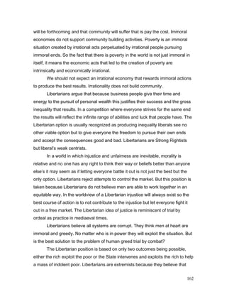 will be forthcoming and that community will suffer that is pay the cost. Immoral
economies do not support community building activities. Poverty is an immoral
situation created by irrational acts perpetuated by irrational people pursuing
immoral ends. So the fact that there is poverty in the world is not just immoral in
itself, it means the economic acts that led to the creation of poverty are
intrinsically and economically irrational.
We should not expect an irrational economy that rewards immoral actions
to produce the best results. Irrationality does not build community.
Libertarians argue that because business people give their time and
energy to the pursuit of personal wealth this justifies their success and the gross
inequality that results. In a competition where everyone strives for the same end
the results will reflect the infinite range of abilities and luck that people have. The
Libertarian option is usually recognized as producing inequality liberals see no
other viable option but to give everyone the freedom to pursue their own ends
and accept the consequences good and bad. Libertarians are Strong Rightists
but liberal’s weak centrists.
In a world in which injustice and unfairness are inevitable, morality is
relative and no one has any right to think their way or beliefs better than anyone
else’s it may seem as if letting everyone battle it out is not just the best but the
only option. Libertarians reject attempts to control the market. But this position is
taken because Libertarians do not believe men are able to work together in an
equitable way. In the worldview of a Libertarian injustice will always exist so the
best course of action is to not contribute to the injustice but let everyone fight it
out in a free market. The Libertarian idea of justice is reminiscent of trial by
ordeal as practice in mediaeval times.
Libertarians believe all systems are corrupt. They think men at heart are
immoral and greedy. No matter who is in power they will exploit the situation. But
is the best solution to the problem of human greed trial by combat?
The Libertarian position is based on only two outcomes being possible,
either the rich exploit the poor or the State intervenes and exploits the rich to help
a mass of indolent poor. Libertarians are extremists because they believe that
162
 