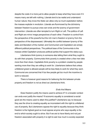 despite the costs it is more just to allow people to keep what they have even if it
means many are left with nothing. Liberals tend to be realist and understand
human nature; they know the State can allow only so much exploitation before
the masses explode in revolution. Liberals are flummoxed by the dichotomy
between freedom to pursue ones own ends and the tyranny of government
intervention. Liberals are often tempted to turn Right or Left. The politics of Left
and Right are mirror image perspectives of each other. Freedom is control from
the perspective of the powerful but the rich man’s freedom is tyranny from the
perspective of the dispossessed. Ultimately the conflict between tyranny of the
state and liberalism of the market; and Communism and Capitalism are simply
different political perspectives. The political base of the Communists is the
masses whilst Capitalism produces political parties that support the status quo.
Libertarians think tyranny is someone else telling them what they ought to
do with their property. Communists think poverty is created when a few men take
more than their share. Capitalists think poverty is a problem created by people
wanting more than they are willing to work for. Libertarians believe that unless
unfettered greed is allowed people will be less likely to work for what they want.
Communist are concerned that if too few people get too much the incentive to
work is reduced.
There is however good reasons for believing the link between private
property and freedom is not as direct as Libertarians think.
Ends And Means
Does freedom justify the means used to achieve it? In a broader context
can ends ever justify the means? If economic equality is considered a social
good are the means used to attain this justified? Libertarians say no because
they see the drive to creating equality as inconsistent with the right to unfettered
use of property. But Libertarians oppose the right to equality because they think
freedom is the highest good so must oppose anyone who says equality is the
end to which society ought to strive. But if we are to have liberty and not just
freedom associated with property it is right to ask how much is society expected
163
 