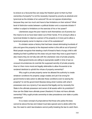 to endure so a favoured few can enjoy the freedom given to them by their
ownership of property? Is not the necessity imposed by poverty as absolute and
tyrannical as the dictates of an autocrat? Do we not oppose dictatorships
because they own too much and have to few limitations on their actions? What
level of distinction exists between a political dictator and a corporate dictator if
neither is subject to limitations on the exercise of his or her power?
Libertarians argue the poor need to work themselves out of poverty but
the means to do so have been taken out of their hands. If it is wrong to allow a
tyrannical dictator to deprive a person of his property is it more just to allow a
tyrannical property owner to deprive a man of his subsistence?
If a dictator seizes a factory that had been closed eliminating hundreds of
jobs and gave this property to the disposed worker is this still an act of tyranny?
Most people recognize that stealing a loaf of bread to feed a hungry child is still
stealing but feel it justified but this does not just mean they have a good heart it
also means they do not fully side with the Libertarian view of private property.
Most governments are willing to expropriate wealth in time of war so
unusual circumstances do override the supposed sanctity of private property.
How is it then more moral and legally defensible to allow thousands to be
rendered destitute to uphold the virtues of property ownership?
Why ought a private property owner be allowed the authority to create
whatever conditions his property usage creates and yet it be wrong for
governments to take action to alleviate these conditions even to seizing the
property? Is not the government likewise doing what it wishes with what it
possesses even as a tyranny if we assume that legally and by necessity the
State is the ultimate possessor and owner of all assets within its jurisdiction?
How can the State have ultimate power (freedom) if it does not have ultimate
ownership? Why ought private ownership to take precedence over state or public
ownership?
It is a basic concept of jurisprudence that those who police the laws
cannot be above the law and indeed must take special care to abide within the
law; the need to catch law-breakers cannot justify breaking the law to catch them.
164
 