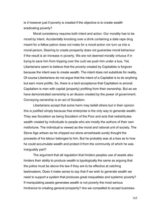 Is it however just if poverty is created if the objective is to create wealth
eradicating poverty?
Moral consistency requires both intent and action. Our morality has to be
moral by intent. Accidentally knocking over a drink containing a date rape drug
meant for a fellow patron does not make for a moral action nor turn us into a
moral person. Desiring to create prosperity does not guarantee moral behaviour
if the result is an increase in poverty. We are not deemed morally virtuous if in
trying to save him from tripping over the curb we push him under a bus. Yet,
Libertarians seem to believe that the poverty created by Capitalists is forgiven
because the intent was to create wealth. The intent does not substitute for reality.
Of course Libertarians do not argue that the intent of a Capitalist is to do anything
but earn more profits. So, there is a tacit acceptance that Capitalism is amoral.
Capitalism is men with capital (property) profiting from their ownership. But as we
have demonstrated ownership is an illusion created by the power of government.
Conveying ownership is an act of Socialism.
Libertarians accept that some harm may befall others but in their opinion
this is justified simply because free enterprise is the only way to generate wealth.
They see Socialism as being Socialism of the Poor and acts that redistributes
wealth created by individuals to people who are mostly the authors of their own
misfortune. The individual is viewed as the moral and rational unit of society. The
Stone Age artisan as he chipped out stone arrowheads surely thought the
proceeds of his labour belonged to him. But he probably was at a loss as to how
he could accumulate wealth and protect it from the community of which he was
inarguably part?
The argument that all regulation that hinders peoples use of assets also
hinders their ability to produce wealth is typologically the same as arguing that
the police must be above the law if they are to be effective at catching
lawbreakers. Does it make sense to say that if we wish to generate wealth we
need to support a system that produces great inequalities and systemic poverty?
If manipulating assets generates wealth is not poverty the most serious
hindrance to creating general prosperity? Are we compelled to accept business-
165
 