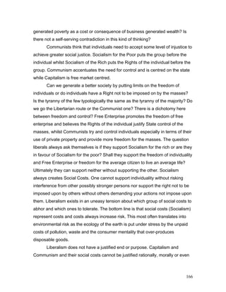 generated poverty as a cost or consequence of business generated wealth? Is
there not a self-serving contradiction in this kind of thinking?
Communists think that individuals need to accept some level of injustice to
achieve greater social justice. Socialism for the Poor puts the group before the
individual whilst Socialism of the Rich puts the Rights of the individual before the
group. Communism accentuates the need for control and is centred on the state
while Capitalism is free market centred.
Can we generate a better society by putting limits on the freedom of
individuals or do individuals have a Right not to be imposed on by the masses?
Is the tyranny of the few typologically the same as the tyranny of the majority? Do
we go the Libertarian route or the Communist one? There is a dichotomy here
between freedom and control? Free Enterprise promotes the freedom of free
enterprise and believes the Rights of the individual justify State control of the
masses, whilst Communists try and control individuals especially in terms of their
use of private property and provide more freedom for the masses. The question
liberals always ask themselves is if they support Socialism for the rich or are they
in favour of Socialism for the poor? Shall they support the freedom of individuality
and Free Enterprise or freedom for the average citizen to live an average life?
Ultimately they can support neither without supporting the other. Socialism
always creates Social Costs. One cannot support individuality without risking
interference from other possibly stronger persons nor support the right not to be
imposed upon by others without others demanding your actions not impose upon
them. Liberalism exists in an uneasy tension about which group of social costs to
abhor and which ones to tolerate. The bottom line is that social costs (Socialism)
represent costs and costs always increase risk. This most often translates into
environmental risk as the ecology of the earth is put under stress by the unpaid
costs of pollution, waste and the consumer mentality that over-produces
disposable goods.
Liberalism does not have a justified end or purpose. Capitalism and
Communism and their social costs cannot be justified rationally, morally or even
166
 