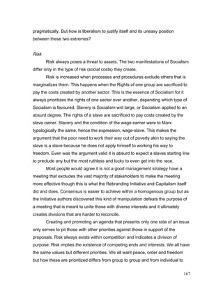 pragmatically. But how is liberalism to justify itself and its uneasy position
between these two extremes?
Risk
Risk always poses a threat to assets. The two manifestations of Socialism
differ only in the type of risk (social costs) they create.
Risk is increased when processes and procedures exclude others that is
marginalizes them. This happens when the Rights of one group are sacrificed to
pay the costs created by another sector. This is the essence of Socialism for it
always prioritizes the rights of one sector over another, depending which type of
Socialism is favoured. Slavery is Socialism writ large, or Socialism applied to an
absurd degree. The rights of a slave are sacrificed to pay costs created by the
slave owner. Slavery and the condition of the wage earner were to Marx
typologically the same, hence the expression, wage-slave. This makes the
argument that the poor need to work their way out of poverty akin to saying the
slave is a slave because he does not apply himself to working his way to
freedom. Even was the argument valid it is absurd to expect a slaves starting line
to preclude any but the most ruthless and lucky to even get into the race.
Most people would agree it is not a good management strategy have a
meeting that excludes the vast majority of stakeholders to make the meeting
more effective though this is what the Rebranding Initiative and Capitalism itself
did and does. Consensus is easier to achieve within a homogenous group but as
the Initiative authors discovered this kind of manipulation defeats the purpose of
a meeting that is meant to unite those with diverse interests and it ultimately
creates divisions that are harder to reconcile.
Creating and promoting an agenda that presents only one side of an issue
only serves to pit those with other priorities against those in support of the
proposals. Risk always exists within competition and indicates a division of
purpose. Risk implies the existence of competing ends and interests. We all have
the same values but different priorities. We all want peace, order and freedom
but how these are prioritized differs from group to group and from individual to
167
 