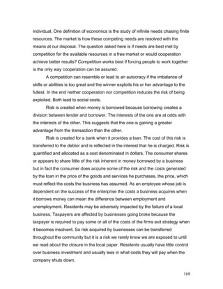 individual. One definition of economics is the study of infinite needs chasing finite
resources. The market is how these competing needs are resolved with the
means at our disposal. The question asked here is if needs are best met by
competition for the available resources in a free market or would cooperation
achieve better results? Competition works best if forcing people to work together
is the only way cooperation can be assured.
A competition can resemble or lead to an autocracy if the imbalance of
skills or abilities is too great and the winner exploits his or her advantage to the
fullest. In the end neither cooperation nor competition reduces the risk of being
exploited. Both lead to social costs.
Risk is created when money is borrowed because borrowing creates a
division between lender and borrower. The interests of the one are at odds with
the interests of the other. This suggests that the one is gaining a greater
advantage from the transaction than the other.
Risk is created for a bank when it provides a loan. The cost of this risk is
transferred to the debtor and is reflected in the interest that he is charged. Risk is
quantified and allocated as a cost denominated in dollars. The consumer shares
or appears to share little of the risk inherent in money borrowed by a business
but in fact the consumer does acquire some of the risk and the costs generated
by the loan in the price of the goods and services he purchases, the price, which
must reflect the costs the business has assumed. As an employee whose job is
dependent on the success of the enterprise the costs a business acquires when
it borrows money can mean the difference between employment and
unemployment. Residents may be adversely impacted by the failure of a local
business. Taxpayers are affected by businesses going broke because the
taxpayer is required to pay some or all of the costs of the firms exit strategy when
it becomes insolvent. So risk acquired by businesses can be transferred
throughout the community but it is a risk we rarely know we are exposed to until
we read about the closure in the local paper. Residents usually have little control
over business investment and usually less in what costs they will pay when the
company shuts down.
168
 