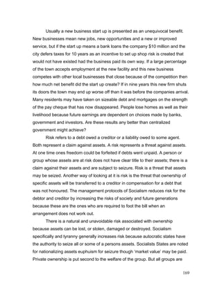 Usually a new business start up is presented as an unequivocal benefit.
New businesses mean new jobs, new opportunities and a new or improved
service, but if the start up means a bank loans the company $10 million and the
city defers taxes for 10 years as an incentive to set up shop risk is created that
would not have existed had the business paid its own way. If a large percentage
of the town accepts employment at the new facility and this new business
competes with other local businesses that close because of the competition then
how much net benefit did the start up create? If in nine years this new firm shuts
its doors the town may end up worse off than it was before the companies arrival.
Many residents may have taken on sizeable debt and mortgages on the strength
of the pay cheque that has now disappeared. People lose homes as well as their
livelihood because future earnings are dependent on choices made by banks,
government and investors. Are these results any better than centralized
government might achieve?
Risk refers to a debt owed a creditor or a liability owed to some agent.
Both represent a claim against assets. A risk represents a threat against assets.
At one time ones freedom could be forfeited if debts went unpaid. A person or
group whose assets are at risk does not have clear title to their assets; there is a
claim against their assets and are subject to seizure. Risk is a threat that assets
may be seized. Another way of looking at it is risk is the threat that ownership of
specific assets will be transferred to a creditor in compensation for a debt that
was not honoured. The management protocols of Socialism reduces risk for the
debtor and creditor by increasing the risks of society and future generations
because these are the ones who are required to foot the bill when an
arrangement does not work out.
There is a natural and unavoidable risk associated with ownership
because assets can be lost, or stolen, damaged or destroyed. Socialism
specifically and tyranny generally increases risk because autocratic states have
the authority to seize all or some of a persons assets. Socialists States are noted
for nationalizing assets euphuism for seizure though ‘market value’ may be paid.
Private ownership is put second to the welfare of the group. But all groups are
169
 