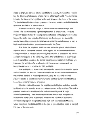 made up of private persons all who want to have security of ownership. Therein
lies the dilemma of ethics and what is right in a Right/Left world. Freedom tends
to justify the rights of the individual whilst control favours the rights of the group.
Yet, the individual is the unit of a group and the group is composed of individuals
so to side with one is to harm the other.
But even in the most benign of nations the state taxes earnings and
assets. This can represent a significant proportion of ones wealth. The state
frequently does not allow the legal purchase of assets without payment of sales
tax and the seller may be subject to income tax. Businesses are subject to
special levies. Governments do not always provide the capital needed to start a
business but the business generates revenue for the State.
The State, the employer, the consumer and employee all have different
agendas and all create risk for other social agents yet all ultimately share the
same pool of risk. If a nation is harmed by the activities of one sector the nation
and sometimes parts of the world may suffer. The United States is a very large
pool of capital that serves as the central player in world trade but in at least two
instances the activities of a small section of the American economy all but
brought world trade to a halt i.e. in 1929 and 2008.
Bracebridge is not a favoured destination for tourists because of its natural
attractions only; it is a tourist’s destination because lenders have concluded that
the potential benefits of investing in tourism justify the risk. If no one had
provided capital to erect the infrastructure and facilities tourism would not have
become an important source of income.
If lenders had not financed the establishment of hotels and other tourist’s
facilities the tourist industry would not have advanced as far as it has. The lack of
previous investments would make future investment high risk. A major
assumption made by The Rebranding Initiative’s authors was that previous
investments make future investments more secure. To start an economic
development program designed to attract high tech businesses to Muskoka
would pose more risk because little in the way of superstructure exists to support
this type of development.
170
 