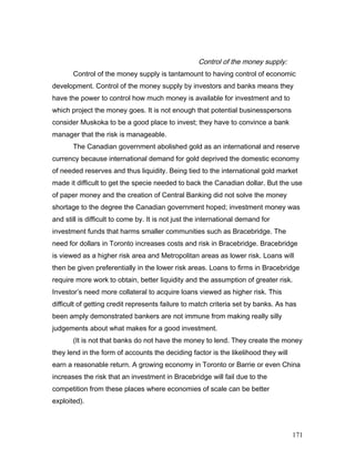Control of the money supply:
Control of the money supply is tantamount to having control of economic
development. Control of the money supply by investors and banks means they
have the power to control how much money is available for investment and to
which project the money goes. It is not enough that potential businesspersons
consider Muskoka to be a good place to invest; they have to convince a bank
manager that the risk is manageable.
The Canadian government abolished gold as an international and reserve
currency because international demand for gold deprived the domestic economy
of needed reserves and thus liquidity. Being tied to the international gold market
made it difficult to get the specie needed to back the Canadian dollar. But the use
of paper money and the creation of Central Banking did not solve the money
shortage to the degree the Canadian government hoped; investment money was
and still is difficult to come by. It is not just the international demand for
investment funds that harms smaller communities such as Bracebridge. The
need for dollars in Toronto increases costs and risk in Bracebridge. Bracebridge
is viewed as a higher risk area and Metropolitan areas as lower risk. Loans will
then be given preferentially in the lower risk areas. Loans to firms in Bracebridge
require more work to obtain, better liquidity and the assumption of greater risk.
Investor’s need more collateral to acquire loans viewed as higher risk. This
difficult of getting credit represents failure to match criteria set by banks. As has
been amply demonstrated bankers are not immune from making really silly
judgements about what makes for a good investment.
(It is not that banks do not have the money to lend. They create the money
they lend in the form of accounts the deciding factor is the likelihood they will
earn a reasonable return. A growing economy in Toronto or Barrie or even China
increases the risk that an investment in Bracebridge will fail due to the
competition from these places where economies of scale can be better
exploited).
171
 
