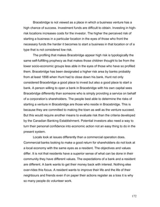 Bracebridge is not viewed as a place in which a business venture has a
high chance of success. Investment funds are difficult to obtain. Investing in high-
risk locations increases costs for the investor. The higher the perceived risk of
starting a business in a particular location in the eyes of those who front the
necessary funds the harder it becomes to start a business in that location or of a
type that is not considered low risk.
The profiling that makes Bracebridge appear high risk is typologically the
same self-fulfilling prophecy as that makes those children thought to be from the
lower socio-economic groups less able in the eyes of those who have so profiled
them. Bracebridge has been designated a higher risk area by banks probably
from at least 1898 when Hunt had to close down his bank. Hunt not only
considered Bracebridge a good place to invest but also a good place to start a
bank. A person willing to open a bank in Bracebridge with his own capital sees
Bracebridge differently than someone who is simply providing a service on behalf
of a corporation’s shareholders. The people best able to determine the risks of
starting a venture in Bracebridge are those who reside in Bracebridge. This is
because they are committed to making the town as well as the venture succeed.
But this would require another means to evaluate risk than the criteria developed
by the Canadian Banking Establishment. Potential investors also need a way to
turn their personal confidence into economic action not an easy thing to do in the
present system.
Locals look at issues differently than a commercial operation does.
Commercial banks looking to make a good return for shareholders do not look at
a local economy with the same eyes as a resident. The objectives and values
differ. It is not that residents have a superior sense of what can be done in their
community they have different values. The expectations of a bank and a resident
are different. A bank wants to get their money back with interest. Nothing else
over-rides this focus. A resident wants to improve their life and the life of their
neighbours and friends even if on paper their actions register as a loss it is why
so many people do volunteer work.
172
 