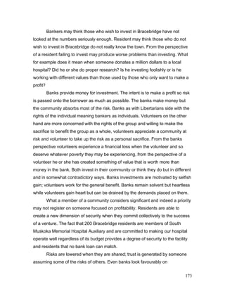 Bankers may think those who wish to invest in Bracebridge have not
looked at the numbers seriously enough. Resident may think those who do not
wish to invest in Bracebridge do not really know the town. From the perspective
of a resident failing to invest may produce worse problems than investing. What
for example does it mean when someone donates a million dollars to a local
hospital? Did he or she do proper research? Is he investing foolishly or is he
working with different values than those used by those who only want to make a
profit?
Banks provide money for investment. The intent is to make a profit so risk
is passed onto the borrower as much as possible. The banks make money but
the community absorbs most of the risk. Banks as with Libertarians side with the
rights of the individual meaning bankers as individuals. Volunteers on the other
hand are more concerned with the rights of the group and willing to make the
sacrifice to benefit the group as a whole, volunteers appreciate a community at
risk and volunteer to take up the risk as a personal sacrifice. From the banks
perspective volunteers experience a financial loss when the volunteer and so
deserve whatever poverty they may be experiencing, from the perspective of a
volunteer he or she has created something of value that is worth more than
money in the bank. Both invest in their community or think they do but in different
and in somewhat contradictory ways. Banks investments are motivated by selfish
gain; volunteers work for the general benefit. Banks remain solvent but heartless
while volunteers gain heart but can be drained by the demands placed on them.
What a member of a community considers significant and indeed a priority
may not register on someone focused on profitability. Residents are able to
create a new dimension of security when they commit collectively to the success
of a venture. The fact that 200 Bracebridge residents are members of South
Muskoka Memorial Hospital Auxiliary and are committed to making our hospital
operate well regardless of its budget provides a degree of security to the facility
and residents that no bank loan can match.
Risks are lowered when they are shared; trust is generated by someone
assuming some of the risks of others. Even banks look favourably on
173
 