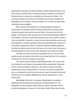 presentations by groups of investors whereas a single individual presents a risk
that is harder to assess. Risk is increased by future uncertainty and this fear of
the future rests on a mistrust or uncertainty as to the actions of others. This
uncertainty centres on the actions of individuals and becomes moderated and
predictable as the numbers in the pool increase. Yet, it matters the type of glue
that holds the group together.
Risk is lowered when pooled so an individual applicant presents a
concentrated risk whereas a pool of investors spread the risk. But any group
enterprise requires some way to ensure all those in the group share the risk
equally. The individual needs assurance the risk will not fall disproportionately on
her shoulders. Insurance is purchased because we do not trust others to help us
when we need help. Insurance is a way to ensure others will assist us when and
how assistance is needed regardless of their personal preferences. Insurance is
not protection against bad events it is protection against unreliable neighbours
who take our help but may not return the favour in our time of need. Insurance is
a formal pooling of risk that would not be necessary if we trusted one another.
The lower the sense of community the greater the risk. The more other
people are seen as posing a risk and the more we deal with them from a position
of mistrust the more risky it appears to trust them.
The mistrust and risk creates a self-fulfilling prophecy. The more we act
from mistrust the more likely our presumption will be substantiated. Others will
see the mistrust and begin to mistrust us. Our action or inaction will create
conditions that seem to justify mistrust. If we view a community as dishonest,
lazy, or untrustworthy we will not see the area as a good investment and we will
treat those who are residents differently than had we viewed them in a more
positive light.
Bracebridge is the victim of a paradox. Bracebridge is considered a
Depressed Area and depressed markets are considered higher risk. This
designation and the perception make it difficult to attract investment. Yet the
poverty Bracebridge is in means it is in dire need of help. Where does this help
174
 