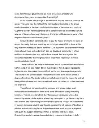 come from? Should governments tax more prosperous areas to fund
development programs in places like Bracebridge?
In this context Bracebridge is the individual and the nation or province the
group. The same way the rights of the individual and the rights of the group
conflict the rights of the town conflict with the rights of the nation and province.
Ought the town be held responsible for its condition and be required to work its
way out of its poverty or ought the group (the larger politic) assume some of the
responsibility and costs of development?
Should the town be forced either to pay the higher premiums for loans or
accept the reality that as a town they are no longer solvent? Or is there a third
way that does not require Social transfers? Can economic development be made
more rational, more just and moral? Can we develop a community in which
residents trust each other and neither have to work their way against the
obstacles created by their neighbours nor force these neighbours to make
sacrifices to help them?
The lack of trust we have as individuals and as communities translate into
higher costs. If we as a nation do not trust the poor then the poor represents
higher risk and this makes it more difficult for the poor to escape their poverty.
The nature of the creditor/debtor relationship ensures it will always breed a
degree of mistrust. The lender will never be fully convinced the money he lent will
be repaid with interest and the borrower will never be certain his or her need was
not exploited.
The different perspective of the borrower and lender makes trust
impossible and the less trust there is the more difficult and costly borrowing
becomes. The risk investors think they face cannot be reduced unless the
community appears to be a place where they can expect to get their money back
with interest. The Rebranding Initiative tried to generate support for investments
in tourism. Investors would it was thought consider the full backing of the town a
positive and risk-reducing factor. Regardless of how much support a proposal
was given the support at some point has to translate into lower costs.
Bracebridge needs to reduce the cost of doing business in the town both for
175
 