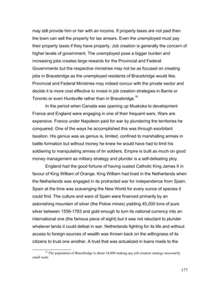 may still provide him or her with an income. If property taxes are not paid then
the town can sell the property for tax arrears. Even the unemployed must pay
their property taxes if they have property. Job creation is generally the concern of
higher levels of government. The unemployed pose a bigger burden and
increasing jobs creates large rewards for the Provincial and Federal
Governments but the respective ministries may not be as focused on creating
jobs in Bracebridge as the unemployed residents of Bracebridge would like.
Provincial and Federal Ministries may indeed concur with the private sector and
decide it is more cost effective to invest in job creation strategies in Barrie or
Toronto or even Huntsville rather than in Bracebridge.
30
In the period when Canada was opening up Muskoka to development
France and England were engaging in one of their frequent wars. Wars are
expensive. France under Napoleon paid for war by plundering the territories he
conquered. One of the ways he accomplished this was through exorbitant
taxation. His genius was as genius is, limited, confined to marshalling armies in
battle formation but without money he knew he would have had to limit his
soldiering to manipulating armies of tin soldiers. Empire is built as much on good
money management as military strategy and plunder is a self-defeating ploy.
England had the good fortune of having ousted Catholic King James II in
favour of King William of Orange. King William had lived in the Netherlands when
the Netherlands was engaged in its protracted war for independence from Spain.
Spain at the time was scavenging the New World for every ounce of species it
could find. The culture and wars of Spain were financed primarily by an
astonishing mountain of silver (the Potosi mines) yielding 45,000 tons of pure
silver between 1556-1783 and gold enough to turn its national currency into an
international one (the famous piece of eight) but it was not reluctant to plunder
whatever lands it could defeat in war. Netherlands fighting for its life and without
access to foreign sources of wealth was thrown back on the willingness of its
citizens to trust one another. A trust that was actualized in loans made to the
30
The population of Bracebridge is about 16,000 making any job creation strategy necessarily
small scale.
177
 
