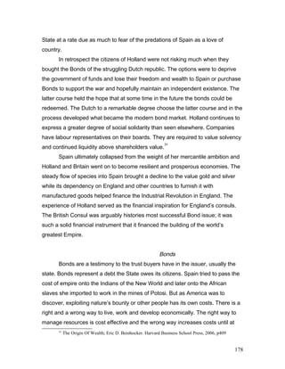 State at a rate due as much to fear of the predations of Spain as a love of
country.
In retrospect the citizens of Holland were not risking much when they
bought the Bonds of the struggling Dutch republic. The options were to deprive
the government of funds and lose their freedom and wealth to Spain or purchase
Bonds to support the war and hopefully maintain an independent existence. The
latter course held the hope that at some time in the future the bonds could be
redeemed. The Dutch to a remarkable degree choose the latter course and in the
process developed what became the modern bond market. Holland continues to
express a greater degree of social solidarity than seen elsewhere. Companies
have labour representatives on their boards. They are required to value solvency
and continued liquidity above shareholders value.
31
Spain ultimately collapsed from the weight of her mercantile ambition and
Holland and Britain went on to become resilient and prosperous economies. The
steady flow of species into Spain brought a decline to the value gold and silver
while its dependency on England and other countries to furnish it with
manufactured goods helped finance the Industrial Revolution in England. The
experience of Holland served as the financial inspiration for England’s consuls.
The British Consul was arguably histories most successful Bond issue; it was
such a solid financial instrument that it financed the building of the world’s
greatest Empire.
Bonds
Bonds are a testimony to the trust buyers have in the issuer, usually the
state. Bonds represent a debt the State owes its citizens. Spain tried to pass the
cost of empire onto the Indians of the New World and later onto the African
slaves she imported to work in the mines of Potosi. But as America was to
discover, exploiting nature’s bounty or other people has its own costs. There is a
right and a wrong way to live, work and develop economically. The right way to
manage resources is cost effective and the wrong way increases costs until at
31
The Origin Of Wealth; Eric D. Beinhocker. Harvard Business School Press, 2006, p409
178
 