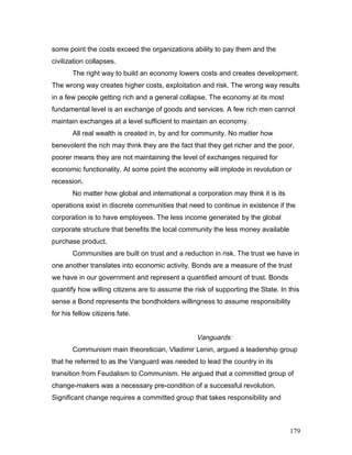 some point the costs exceed the organizations ability to pay them and the
civilization collapses.
The right way to build an economy lowers costs and creates development.
The wrong way creates higher costs, exploitation and risk. The wrong way results
in a few people getting rich and a general collapse. The economy at its most
fundamental level is an exchange of goods and services. A few rich men cannot
maintain exchanges at a level sufficient to maintain an economy.
All real wealth is created in, by and for community. No matter how
benevolent the rich may think they are the fact that they get richer and the poor,
poorer means they are not maintaining the level of exchanges required for
economic functionality. At some point the economy will implode in revolution or
recession.
No matter how global and international a corporation may think it is its
operations exist in discrete communities that need to continue in existence if the
corporation is to have employees. The less income generated by the global
corporate structure that benefits the local community the less money available
purchase product.
Communities are built on trust and a reduction in risk. The trust we have in
one another translates into economic activity. Bonds are a measure of the trust
we have in our government and represent a quantified amount of trust. Bonds
quantify how willing citizens are to assume the risk of supporting the State. In this
sense a Bond represents the bondholders willingness to assume responsibility
for his fellow citizens fate.
Vanguards:
Communism main theoretician, Vladimir Lenin, argued a leadership group
that he referred to as the Vanguard was needed to lead the country in its
transition from Feudalism to Communism. He argued that a committed group of
change-makers was a necessary pre-condition of a successful revolution.
Significant change requires a committed group that takes responsibility and
179
 