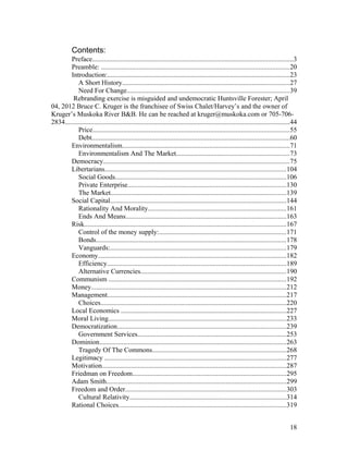 Contents:
Preface......................................................................................................................3
Preamble: ..............................................................................................................20
Introduction:...........................................................................................................23
A Short History..................................................................................................27
Need For Change...............................................................................................39
Rebranding exercise is misguided and undemocratic Huntsville Forester; April
04, 2012 Bruce C. Kruger is the franchisee of Swiss Chalet/Harvey’s and the owner of
Kruger’s Muskoka River B&B. He can be reached at kruger@muskoka.com or 705-706-
2834....................................................................................................................................44
Price...................................................................................................................55
Debt....................................................................................................................60
Environmentalism..................................................................................................71
Environmentalism And The Market..................................................................73
Democracy.............................................................................................................75
Libertarians..........................................................................................................104
Social Goods....................................................................................................106
Private Enterprise.............................................................................................130
The Market.......................................................................................................139
Social Capital.......................................................................................................144
Rationality And Morality.................................................................................161
Ends And Means..............................................................................................163
Risk......................................................................................................................167
Control of the money supply:..........................................................................171
Bonds...............................................................................................................178
Vanguards:.......................................................................................................179
Economy..............................................................................................................182
Efficiency.........................................................................................................189
Alternative Currencies.....................................................................................190
Communism ........................................................................................................192
Money..................................................................................................................212
Management.........................................................................................................217
Choices.............................................................................................................220
Local Economics .................................................................................................227
Moral Living........................................................................................................233
Democratization...................................................................................................239
Government Services.......................................................................................253
Dominion.............................................................................................................263
Tragedy Of The Commons..............................................................................268
Legitimacy ..........................................................................................................277
Motivation............................................................................................................287
Friedman on Freedom..........................................................................................295
Adam Smith.........................................................................................................299
Freedom and Order..............................................................................................303
Cultural Relativity............................................................................................314
Rational Choices..................................................................................................319
18
 