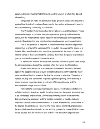 assumes the risk, trusting that others will see the wisdom of what they do and
follow along.
Vanguards are not a full community but a group of people who assume a
leadership role in the formation of community, they act as volunteers to absorb
the cost of creating community out of chaos.
The Protestant Reformation had its key players, as did Capitalism. These
movements sought to promote freedom against the tyranny that had existed
before, but the history of the worlds freedom movements are reminiscent of a
Mexican Revolution the new peoples champion becomes tomorrows dictator.
This is the paradox of freedom. A man overthrows a tyranny to promote
freedom but to ensure the success of the revolution he acquires the power of a
dictator. Men seek freedom and overthrow tyrannies but the reins of power fall
into the hands of those who lead the uprising. If one has the power to overthrow
tyranny one has the power to impose tyranny.
In democratic nations the Party that replaces the one in power often adopt
the same policies as those they opposed when they were the Opposition.
Power must always be to some extent contained if it is not to be used
against the people who give it. But if controlling the abuse of freedom by many
requires unleashing the power of the few the reverse is also true. To control or
replace a ruling elite sometimes requires a general uprising. Over-throwing a
power structure requires a large investment of time and energy and the
assumption of a large amount of risk.
To be able to exercise power requires power. The State needs to have
sufficient authority to extract wealth from the citizenry – the power to control has
to be centralized and financed. Centralized authority always leads to some
degree of tyranny, socialism and the forcible extraction of wealth. Authority
requires a centralization or concentration of power. Power exists proportional to
the degree it is centralized. However, the more power an individual possesses
the less hindrance there is to its abuse and the greater the probability that power
will be abused. But the reverse is just as true. The devolution of power can
180
 