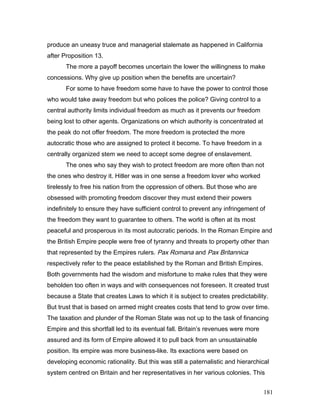 produce an uneasy truce and managerial stalemate as happened in California
after Proposition 13.
The more a payoff becomes uncertain the lower the willingness to make
concessions. Why give up position when the benefits are uncertain?
For some to have freedom some have to have the power to control those
who would take away freedom but who polices the police? Giving control to a
central authority limits individual freedom as much as it prevents our freedom
being lost to other agents. Organizations on which authority is concentrated at
the peak do not offer freedom. The more freedom is protected the more
autocratic those who are assigned to protect it become. To have freedom in a
centrally organized stem we need to accept some degree of enslavement.
The ones who say they wish to protect freedom are more often than not
the ones who destroy it. Hitler was in one sense a freedom lover who worked
tirelessly to free his nation from the oppression of others. But those who are
obsessed with promoting freedom discover they must extend their powers
indefinitely to ensure they have sufficient control to prevent any infringement of
the freedom they want to guarantee to others. The world is often at its most
peaceful and prosperous in its most autocratic periods. In the Roman Empire and
the British Empire people were free of tyranny and threats to property other than
that represented by the Empires rulers. Pax Romana and Pax Britannica
respectively refer to the peace established by the Roman and British Empires.
Both governments had the wisdom and misfortune to make rules that they were
beholden too often in ways and with consequences not foreseen. It created trust
because a State that creates Laws to which it is subject to creates predictability.
But trust that is based on armed might creates costs that tend to grow over time.
The taxation and plunder of the Roman State was not up to the task of financing
Empire and this shortfall led to its eventual fall. Britain’s revenues were more
assured and its form of Empire allowed it to pull back from an unsustainable
position. Its empire was more business-like. Its exactions were based on
developing economic rationality. But this was still a paternalistic and hierarchical
system centred on Britain and her representatives in her various colonies. This
181
 