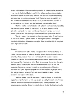 kind of trust backed up by over-whelming might is no longer feasible or available
– not even to the United States though it tries to keep up the pretence. Modern
economies need to be open but to maintain trust requires extensive monitoring
and some way of mediating disputes. World Trade has become unwieldy as it
has become more complex. How does a world govern itself when power is no
longer localized in one body with one head as in a single nation state?
The Free Market seems to be the only option. It has become trumpeted by
the free world as the answer to freedom but its record is not inspiring, its
principles are rejected by many even those who are in business and it often
seems to be an idea that can only survive when backed by the force of arms.
The very system that seems to be the only answer to the Ethical Dilemma
of how to act right is a system always on the verge of collapse needing the
constant ministrations of its sworn enemy the State to maintain it in its perpetual
state of precarious health.
Economy
Libertarians look to the market and specifically to the free exchange of
capital in a Free Market as a way to organize human activity and determine right
action but the success of those who use this system to succeed creates
opposition. Even the most adamant free market advocate sees no other option
but to accept that the existence of the State is necessary. Libertarians champion
freedom but are forced by the very nature of their vision to put up with the
presence of armies to maintain the basis on which their vision of freedom
operates, the Rights of private property owners. Private Property Rights are in
fact a legal Right not a natural Right and have no existence apart from the
existence and support of the State.
The Free Market exists as a system of trade dominated by a particular
type of currency. Currency as bills and coins is issued by Central Banks. Central
Banking is an improvement over previous ways of creating money in that it
provides greater stability. Before the introduction of Central Banking local banks
182
 
