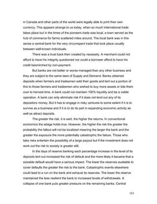 in Canada and other parts of the world were legally able to print their own
currency. This appears strange to us today, when so much International trade
takes place but in the times of the pioneers trade was local, a town served as the
hub of commerce for farms scattered miles around. The local bank was in this
sense a central bank for the very circumspect trade that took place usually
between well-known individuals.
There was a trust back then created by necessity. A merchant could not
afford to have his integrity questioned nor could a borrower afford to have his
credit besmirched by non-payment.
But banks are not better or worse managed than any other business and
they are subject to the same laws of Supply and Demand. Banks obtained
deposits when farmers and tradesmen sold their goods and lent out a portion of
this to those farmers and tradesmen who wished to buy more assets or tide them
over to harvest time. A bank could not maintain 100% liquidity and be a viable
operation. A bank can only eliminate risk if it does not lend out any of its
depositors money. But it has to engage in risky ventures to some extent if it is to
survive as a business and if it is to do its part in expanding economic activity as
well as attract deposits.
The greater the risk, it is said, the higher the returns. In conventional
economics the adage holds true. However, the higher the risk the greater the
probability the fallout will not be localized meaning the larger the bank and the
greater the exposure the more potentially catastrophic the failure. Those who
take risks entertain the possibility of a large payout but if the investment does not
work out the risk to society is greater still.
In the days of reserve banking each percentage increase in the level of its
deposits lent out increased the risk of default and the more likely it became that a
sizeable default would have a serious impact. The lower the reserves available to
cover defaults the greater the risk to the bank. Catastrophic events elsewhere
could lead to a run on the bank and exhaust its reserves. The lower the reserve
maintained the less resilient the bank to increased levels of withdrawals. A
collapse of one bank puts greater pressure on the remaining banks. Central
183
 