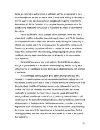 Banks are referred to as the lender of last resort as they are designed to meet
such contingencies as runs on a local bank. Central bank lending is supposed to
prevent such events as a local bank run cascading through the system to the
detriment of all. As the Canadian economy grew the meagre resources of the
local banking institutions were unable to respond to the needs of international
depositors.
Panics could in the 1800’s collapse a bank overnight. There was little a
private bank could do to liquidate loans in times of crises – and if it did foreclose
on mortgages and call in other loans the action would destroy the community in
which it was located and in the process depress the value of the banks assets.
Pressure on a bank by depositors sufficient to require the bank to recall loans
forced those indebted to it into bankruptcy, collapsing property values. Small,
local banks serving local interests became paradoxically a risk communities
could not afford.
Central Banking was a way to spread risk. Central Banks were large
enough to give small local branch banks the liquidity they needed during a run
without having to recall loans. Central Banking provided local banks with a lender
of last resort.
A decentralized banking system gives borrowers more choices. This
increase in competitive pressure may have encouraged banks to take risks not
wise to take. Central Banks saw a need to impose restrictions on how much of its
deposits a bank could lend If inflation seemed to be getting out of hand the
reserve rate could be increased and when the economy looked as if it was
heading for a contraction the reserve level could be eased. Ultimately this
oversight of bank activities produced a kind of monopoly. Member banks could
not compete on the basis of interest rates because the Central banks determined
what proportion of funds had to be held in reserve and so controlled to a large
degree how much money banks had to lend. The introduction of Central Banking
did provide more security for depositors but at the cost of competition. Central
banking provided a valuable service to the small banks but it was at the cost of
their autonomy.
184
 